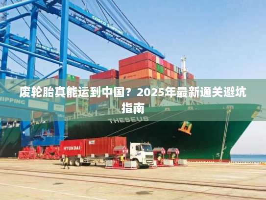 废轮胎真能运到中国？2025年最新通关避坑指南
