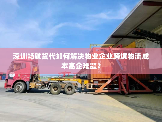 深圳畅航货代如何解决物业企业跨境物流成本高企难题? 深圳畅航货代如何解决物业企业跨境物流成本高企难题?