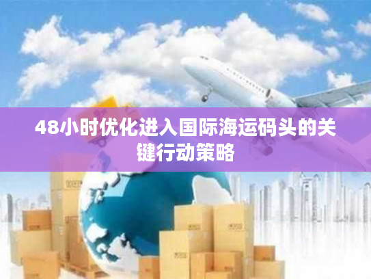 48小时优化进入国际海运码头的关键行动策略 48小时优化进入国际海运码头的关键行动策略