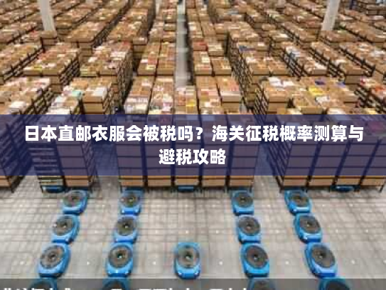日本直邮衣服会被税吗?海关征税概率测算与避税攻略 日本直邮衣服会被税吗?海关征税概率测算与避税攻略