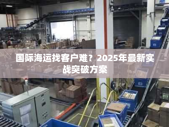 国际海运找客户难？2025年最新实战突破方案