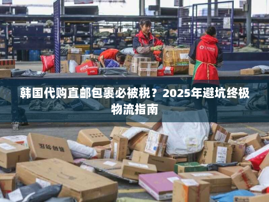 韩国代购直邮包裹必被税?2025年避坑终极物流指南 韩国代购直邮包裹必被税?2025年避坑终极物流指南