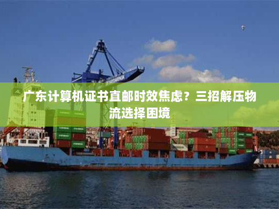 广东计算机证书直邮时效焦虑？三招解压物流选择困境