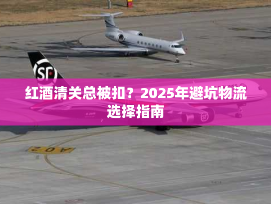 红酒清关总被扣？2025年避坑物流选择指南