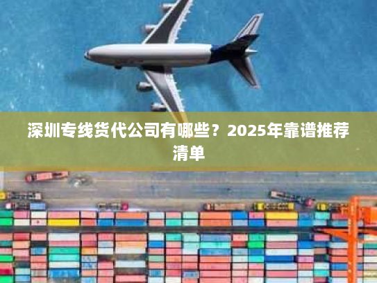 深圳专线货代公司有哪些？2025年靠谱推荐清单