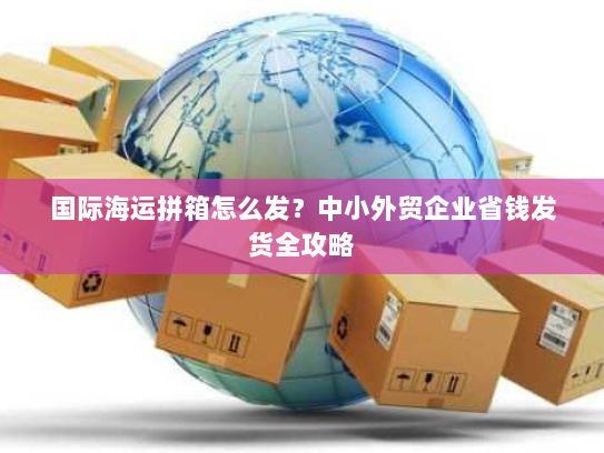 国际海运拼箱怎么发？中小外贸企业省钱发货全攻略