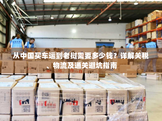 从中国买车运到老挝需要多少钱？详解关税、物流及通关避坑指南