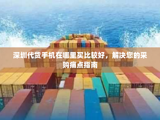 深圳代货手机在哪里买比较好,解决您的采购痛点指南 深圳代货手机在哪里买比较好,解决您的采购痛点指南