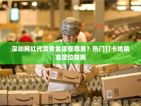 深圳网红代货黄金店在哪里?热门打卡地精准定位指南 深圳网红代货黄金店在哪里?热门打卡地精准定位指南