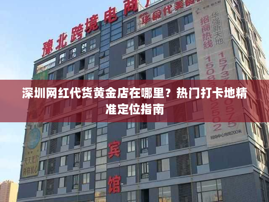 深圳网红代货黄金店在哪里?热门打卡地精准定位指南 深圳网红代货黄金店在哪里?热门打卡地精准定位指南