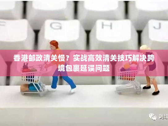 香港邮政清关慢?实战高效清关技巧解决跨境包裹延误问题 香港邮政清关慢?实战高效清关技巧解决跨境包裹延误问题