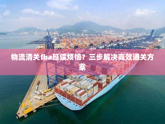 物流清关fba延误烦恼?三步解决高效通关方案 物流清关fba延误烦恼?三步解决高效通关方案