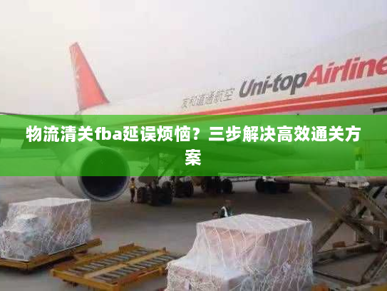 物流清关fba延误烦恼?三步解决高效通关方案 物流清关fba延误烦恼?三步解决高效通关方案