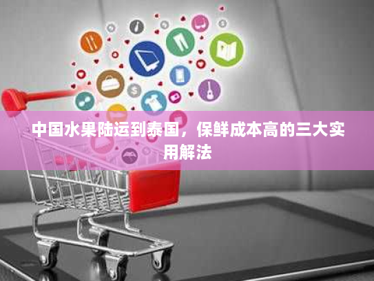 中国水果陆运到泰国,保鲜成本高的三大实用解法 中国水果陆运到泰国,保鲜成本高的三大实用解法