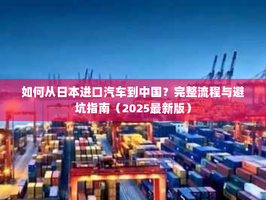 如何从日本进口汽车到中国?完整流程与避坑指南(2025最新版) 如何从日本进口汽车到中国?完整流程与避坑指南(2025最新版)