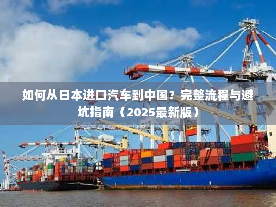 如何从日本进口汽车到中国?完整流程与避坑指南(2025最新版) 如何从日本进口汽车到中国?完整流程与避坑指南(2025最新版)