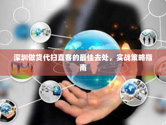 深圳做货代扫直客的最佳去处,实战策略指南 深圳做货代扫直客的最佳去处,实战策略指南