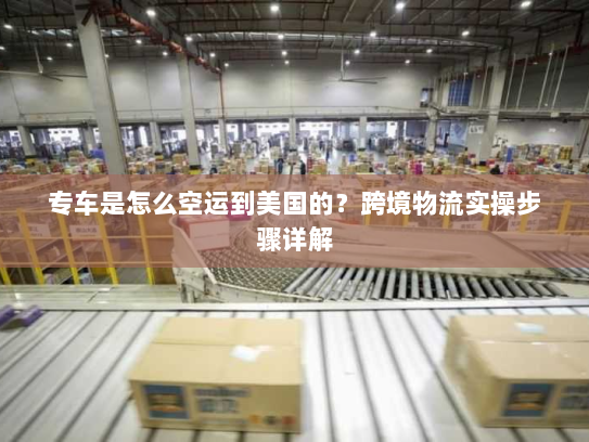 专车是怎么空运到美国的？跨境物流实操步骤详解