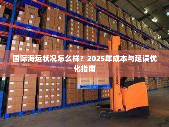 国际海运状况怎么样?2025年成本与延误优化指南 国际海运状况怎么样?2025年成本与延误优化指南