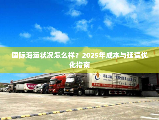 国际海运状况怎么样?2025年成本与延误优化指南 国际海运状况怎么样?2025年成本与延误优化指南