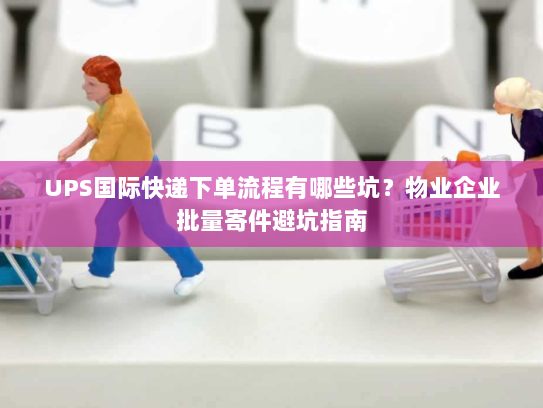 UPS国际快递下单流程有哪些坑?物业企业批量寄件避坑指南 UPS国际快递下单流程有哪些坑?物业企业批量寄件避坑指南