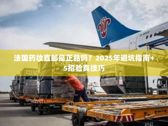 法国药妆直邮是正品吗?2025年避坑指南+5招验真技巧 法国药妆直邮是正品吗?2025年避坑指南+5招验真技巧
