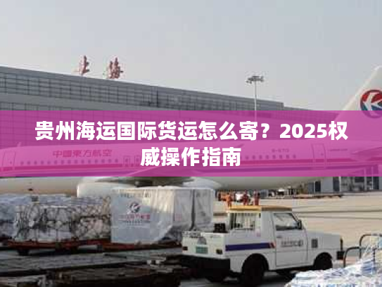 贵州海运国际货运怎么寄?2025权威操作指南 贵州海运国际货运怎么寄?2025权威操作指南