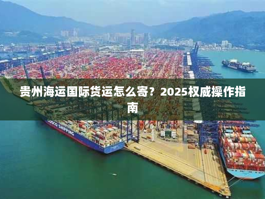 贵州海运国际货运怎么寄?2025权威操作指南 贵州海运国际货运怎么寄?2025权威操作指南