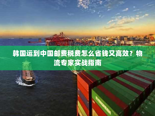 韩国运到中国邮费税费怎么省钱又高效?物流专家实战指南 韩国运到中国邮费税费怎么省钱又高效?物流专家实战指南