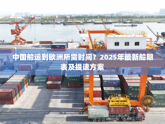 中国船运到欧洲所需时间?2025年最新船期表及提速方案 中国船运到欧洲所需时间?2025年最新船期表及提速方案