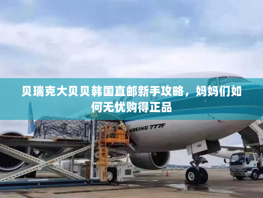 贝瑞克大贝贝韩国直邮新手攻略,妈妈们如何无忧购得正品 贝瑞克大贝贝韩国直邮新手攻略,妈妈们如何无忧购得正品