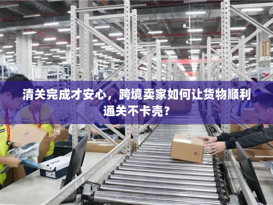 清关完成才安心，跨境卖家如何让货物顺利通关不卡壳？