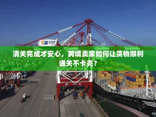 清关完成才安心，跨境卖家如何让货物顺利通关不卡壳？