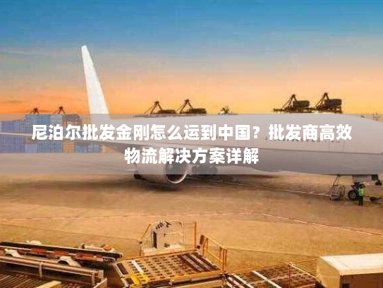 尼泊尔批发金刚怎么运到中国?批发商高效物流解决方案详解 尼泊尔批发金刚怎么运到中国?批发商高效物流解决方案详解