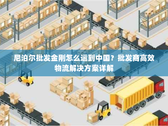 尼泊尔批发金刚怎么运到中国?批发商高效物流解决方案详解 尼泊尔批发金刚怎么运到中国?批发商高效物流解决方案详解