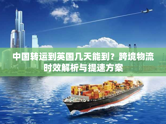 中国转运到英国几天能到？跨境物流时效解析与提速方案