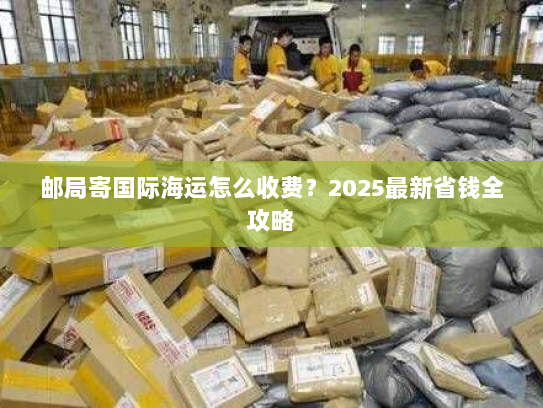 邮局寄国际海运怎么收费?2025最新省钱全攻略 邮局寄国际海运怎么收费?2025最新省钱全攻略