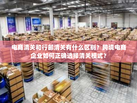 电商清关和行邮清关有什么区别?跨境电商企业如何正确选择清关模式? 电商清关和行邮清关有什么区别?跨境电商企业如何正确选择清关模式?