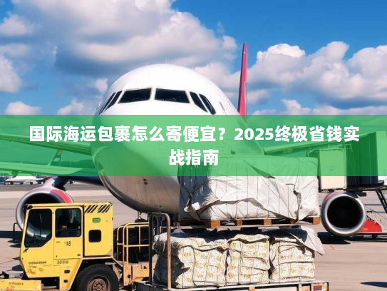 国际海运包裹怎么寄便宜?2025终极省钱实战指南 国际海运包裹怎么寄便宜?2025终极省钱实战指南
