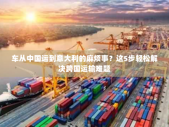 车从中国运到意大利的麻烦事?这5步轻松解决跨国运输难题 车从中国运到意大利的麻烦事?这5步轻松解决跨国运输难题