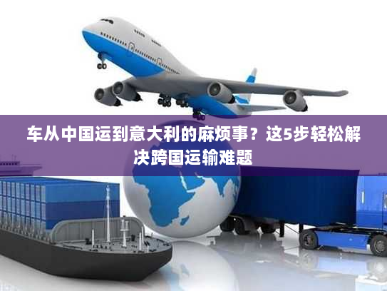 车从中国运到意大利的麻烦事?这5步轻松解决跨国运输难题 车从中国运到意大利的麻烦事?这5步轻松解决跨国运输难题
