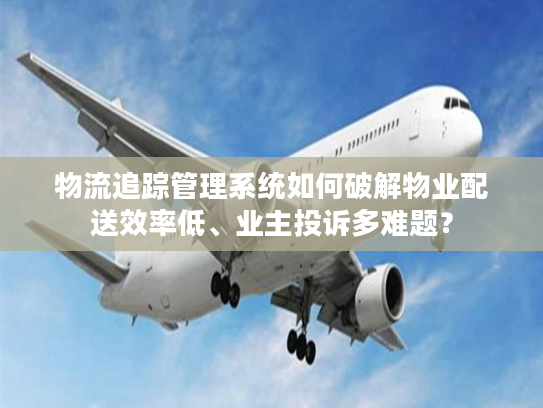 物流追踪管理系统如何破解物业配送效率低、业主投诉多难题？