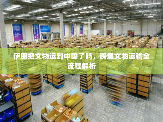 伊朗把文物运到中国了吗,跨境文物运输全流程解析 伊朗把文物运到中国了吗,跨境文物运输全流程解析