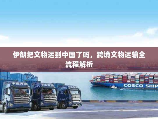 伊朗把文物运到中国了吗,跨境文物运输全流程解析 伊朗把文物运到中国了吗,跨境文物运输全流程解析