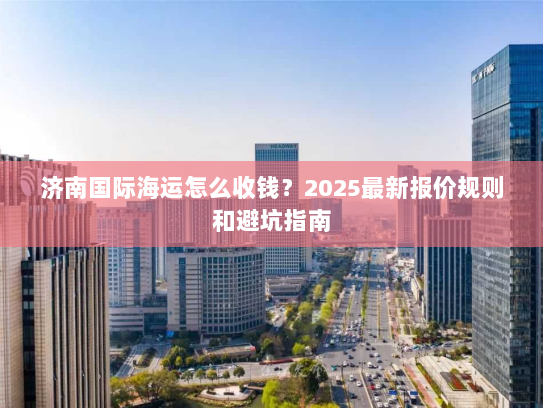 济南国际海运怎么收钱?2025最新报价规则和避坑指南 济南国际海运怎么收钱?2025最新报价规则和避坑指南