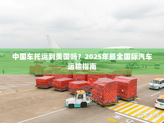 中国车托运到美国吗？2025年最全国际汽车运输指南