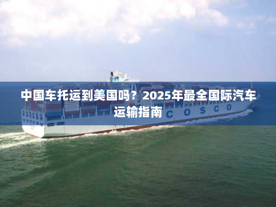 中国车托运到美国吗？2025年最全国际汽车运输指南