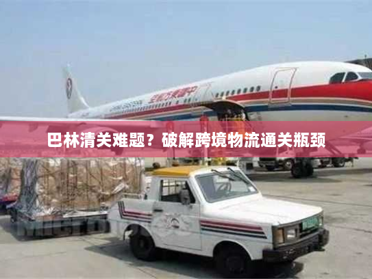 巴林清关难题?破解跨境物流通关瓶颈 巴林清关难题?破解跨境物流通关瓶颈