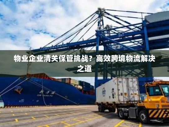 物业企业清关保管挑战？高效跨境物流解决之道