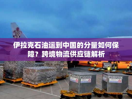 伊拉克石油运到中国的分量如何保障？跨境物流供应链解析